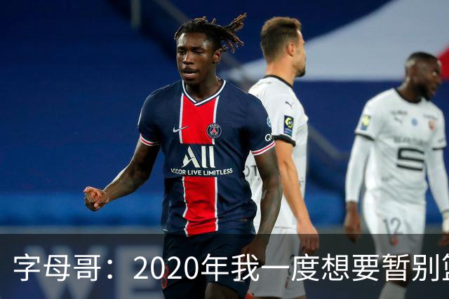 字母哥：2020年我一度想要暂别篮坛 如今我的精神坚不可摧