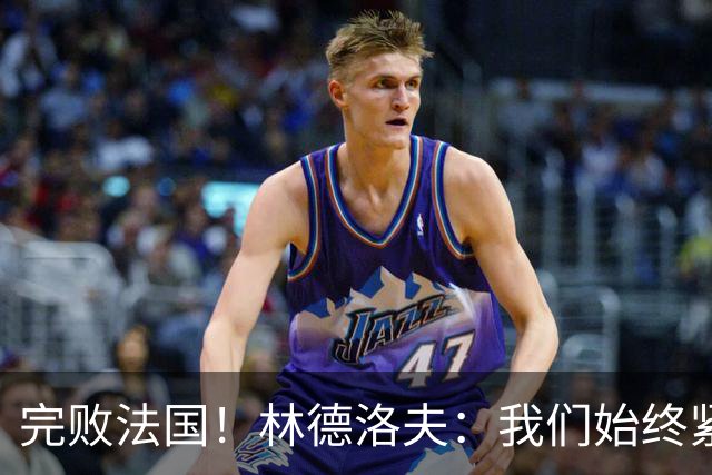 完败法国！林德洛夫：我们始终紧咬比赛节奏，本希望能收获更多